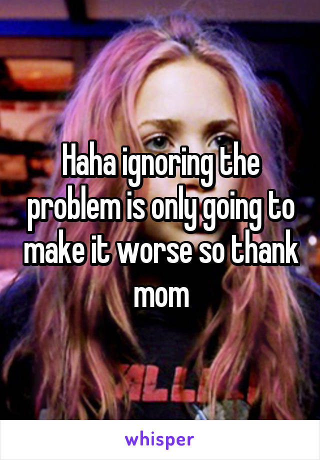 Haha ignoring the problem is only going to make it worse so thank mom