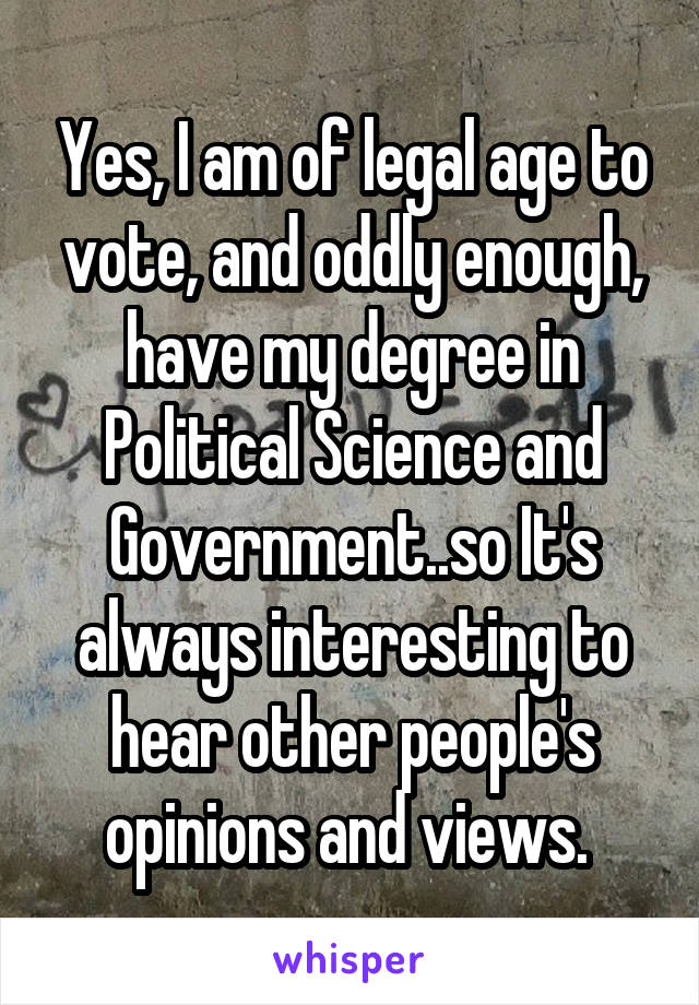 Yes, I am of legal age to vote, and oddly enough, have my degree in Political Science and Government..so It's always interesting to hear other people's opinions and views. 