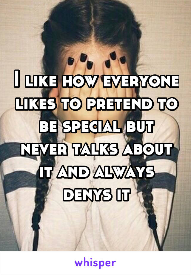 I like how everyone likes to pretend to be special but never talks about it and always denys it