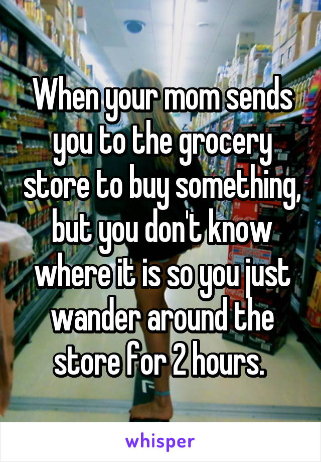 When your mom sends you to the grocery store to buy something, but you don't know where it is so you just wander around the store for 2 hours. 