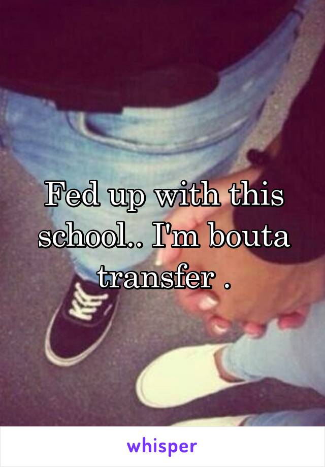 Fed up with this school.. I'm bouta transfer .