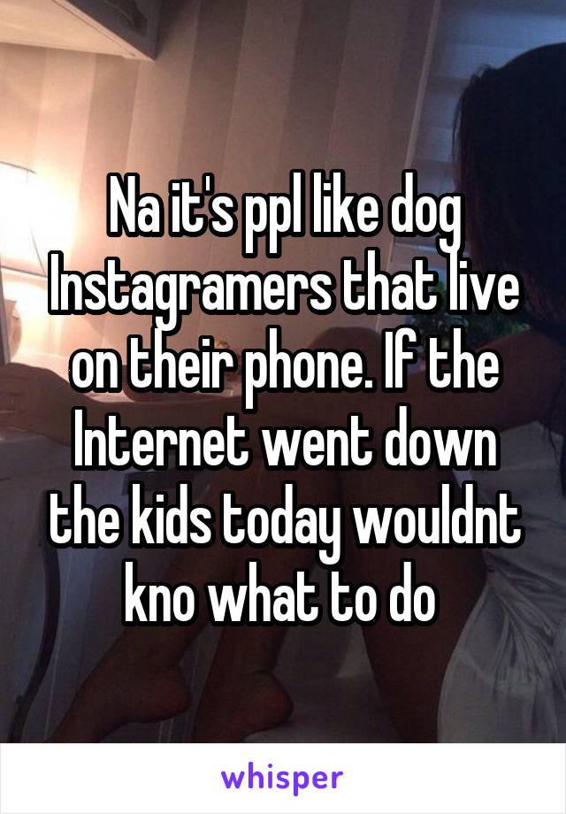 Na it's ppl like dog Instagramers that live on their phone. If the Internet went down the kids today wouldnt kno what to do 