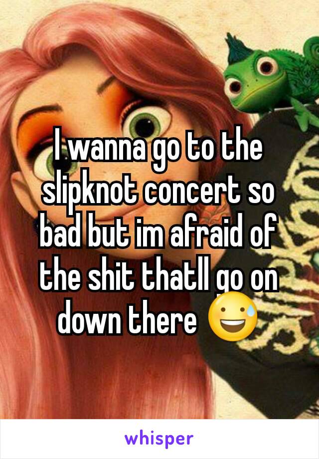 I wanna go to the slipknot concert so bad but im afraid of the shit thatll go on down there 😅