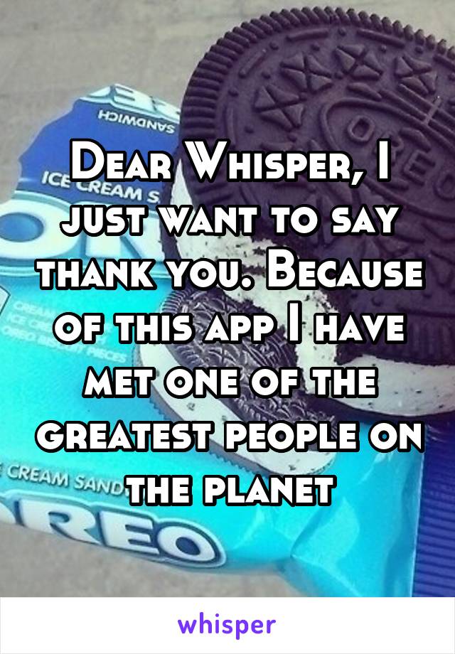 Dear Whisper, I just want to say thank you. Because of this app I have met one of the greatest people on the planet