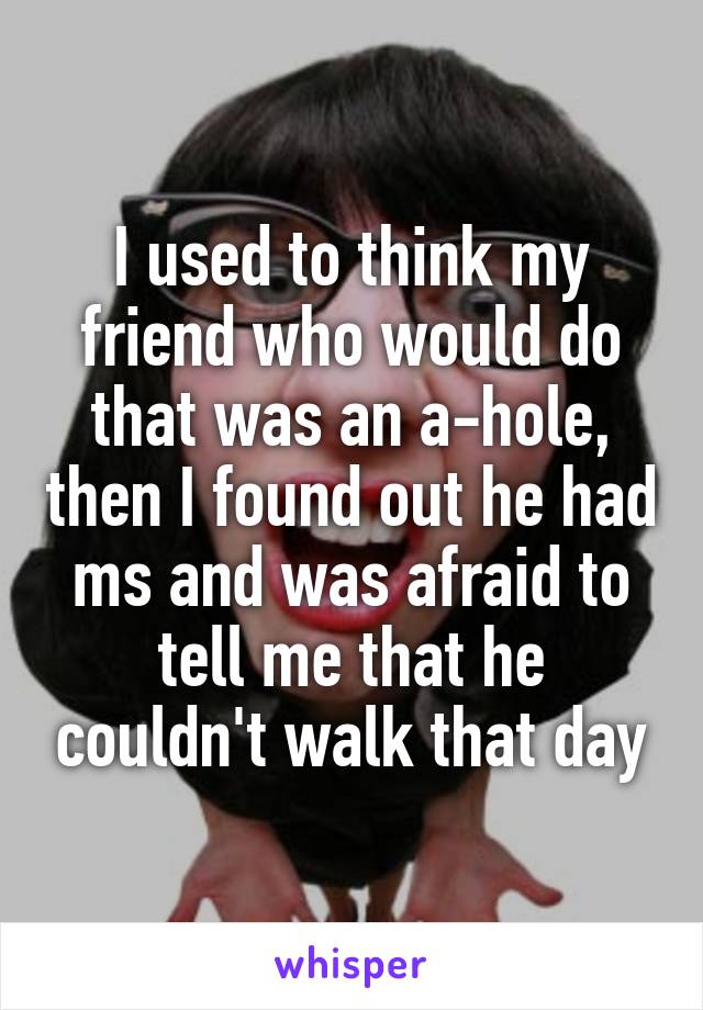 I used to think my friend who would do that was an a-hole, then I found out he had ms and was afraid to tell me that he couldn't walk that day