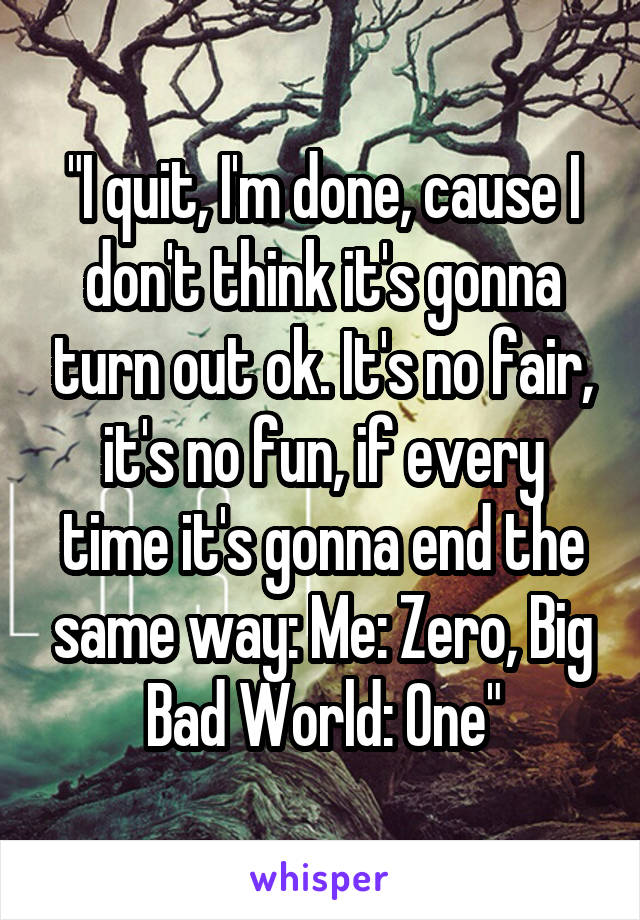 "I quit, I'm done, cause I don't think it's gonna turn out ok. It's no fair, it's no fun, if every time it's gonna end the same way: Me: Zero, Big Bad World: One"