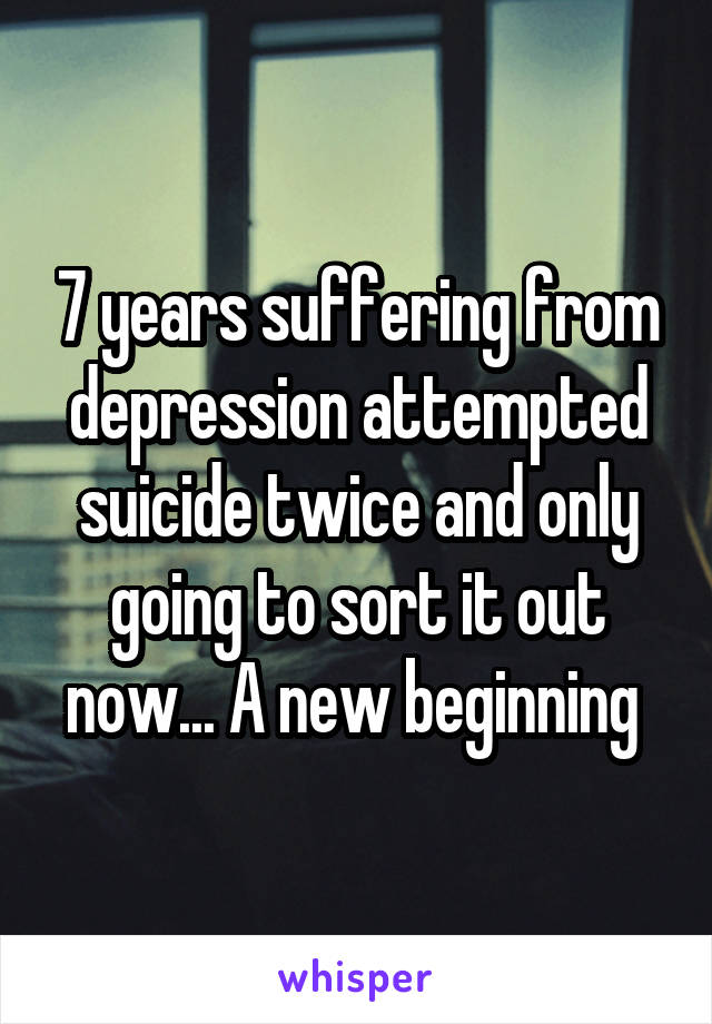 7 years suffering from depression attempted suicide twice and only going to sort it out now... A new beginning 