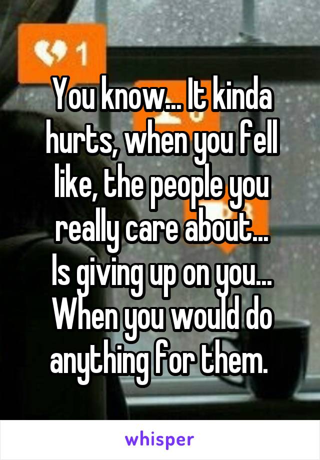 You know... It kinda hurts, when you fell like, the people you really care about...
Is giving up on you... When you would do anything for them. 