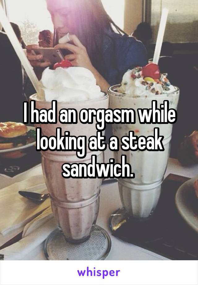 I had an orgasm while looking at a steak sandwich. 