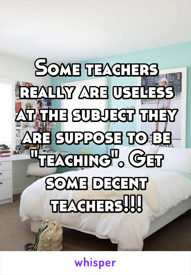 Some teachers really are useless at the subject they are suppose to be "teaching". Get some decent teachers!!!