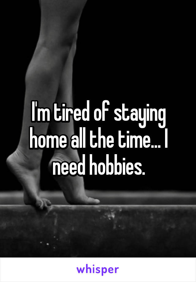 I'm tired of staying home all the time... I need hobbies.