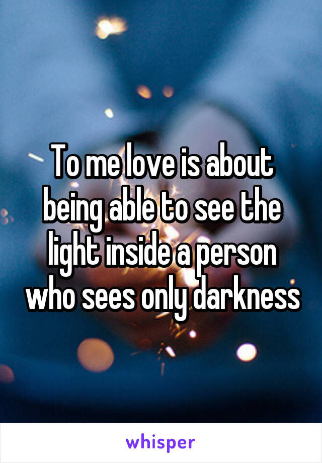 To me love is about being able to see the light inside a person who sees only darkness