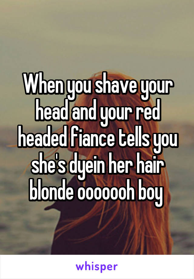 When you shave your head and your red headed fiance tells you she's dyein her hair blonde ooooooh boy 