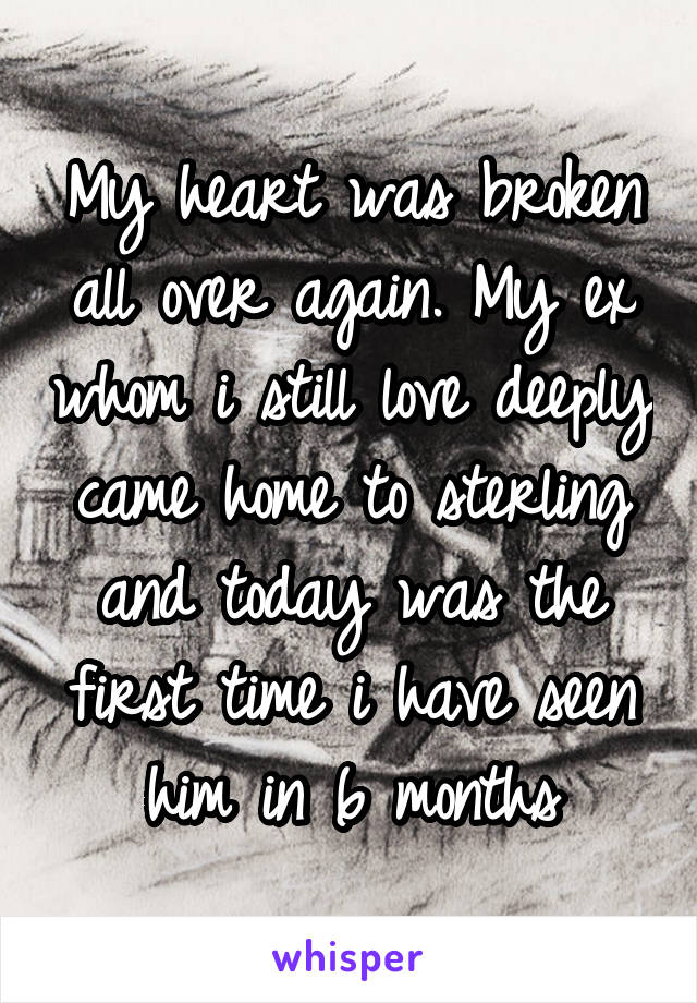 My heart was broken all over again. My ex whom i still love deeply came home to sterling and today was the first time i have seen him in 6 months