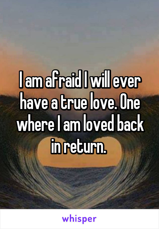 I am afraid I will ever have a true love. One where I am loved back in return. 