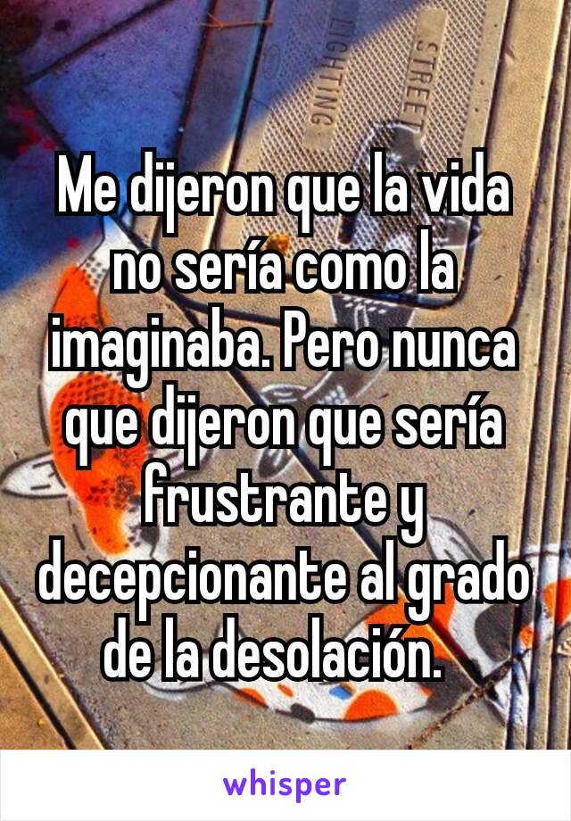 Me dijeron que la vida no sería como la imaginaba. Pero nunca que dijeron que sería  frustrante y decepcionante al grado de la desolación.  