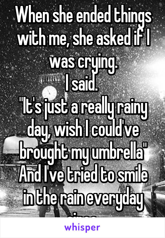 When she ended things with me, she asked if I was crying.
I said. 
"It's just a really rainy day, wish I could've brought my umbrella"
And I've tried to smile in the rain everyday since.