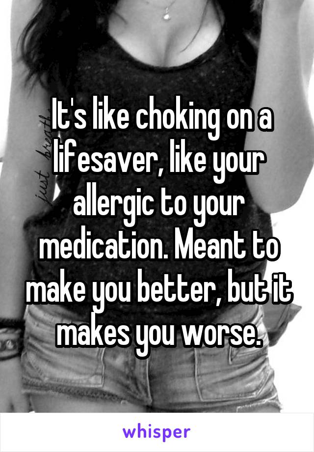  It's like choking on a lifesaver, like your allergic to your medication. Meant to make you better, but it makes you worse.