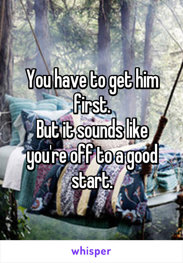 You have to get him first.
But it sounds like you're off to a good start.