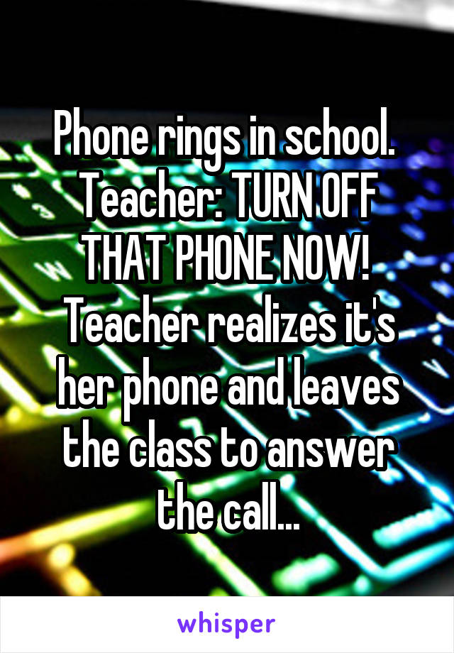 Phone rings in school. 
Teacher: TURN OFF THAT PHONE NOW! 
Teacher realizes it's her phone and leaves the class to answer the call...