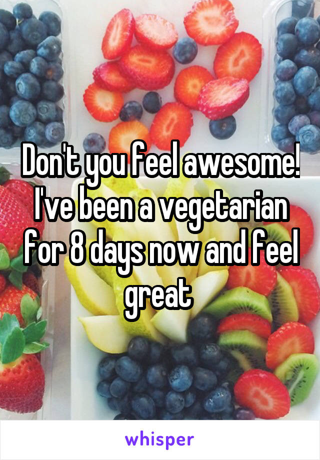 Don't you feel awesome! I've been a vegetarian for 8 days now and feel great 