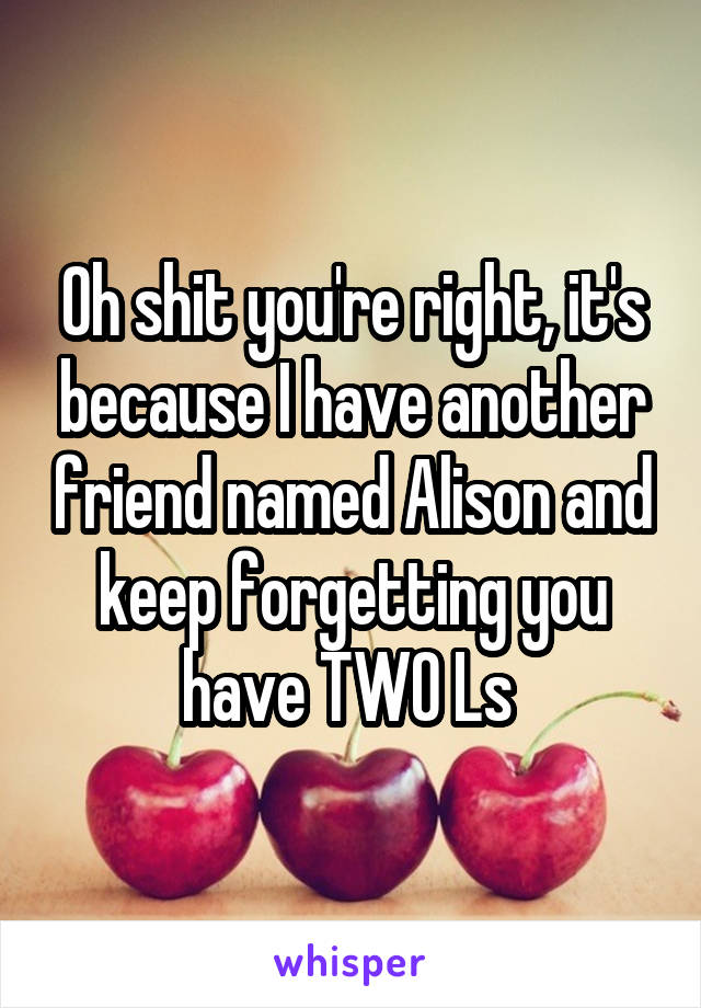 Oh shit you're right, it's because I have another friend named Alison and keep forgetting you have TWO Ls 