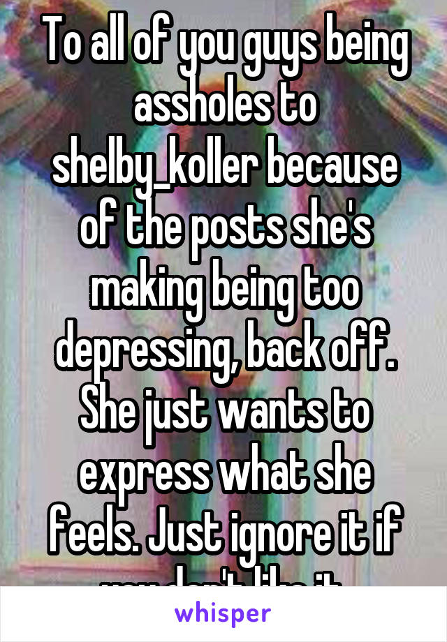 To all of you guys being assholes to shelby_koller because of the posts she's making being too depressing, back off. She just wants to express what she feels. Just ignore it if you don't like it.