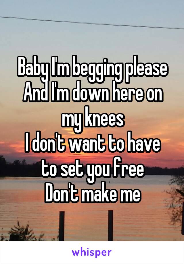 Baby I'm begging please
And I'm down here on my knees
I don't want to have to set you free
Don't make me