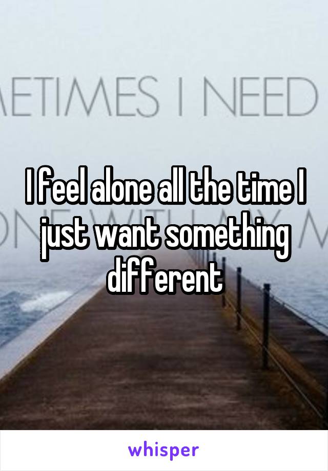 I feel alone all the time I just want something different