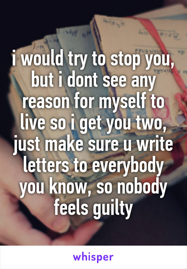 i would try to stop you, but i dont see any reason for myself to live so i get you two, just make sure u write letters to everybody you know, so nobody feels guilty