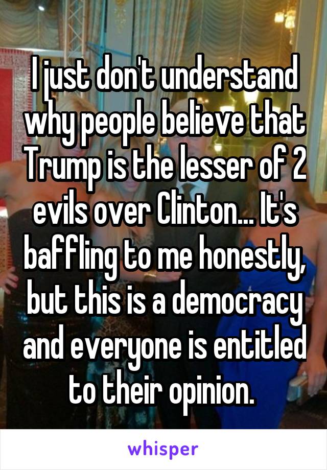 I just don't understand why people believe that Trump is the lesser of 2 evils over Clinton... It's baffling to me honestly, but this is a democracy and everyone is entitled to their opinion. 