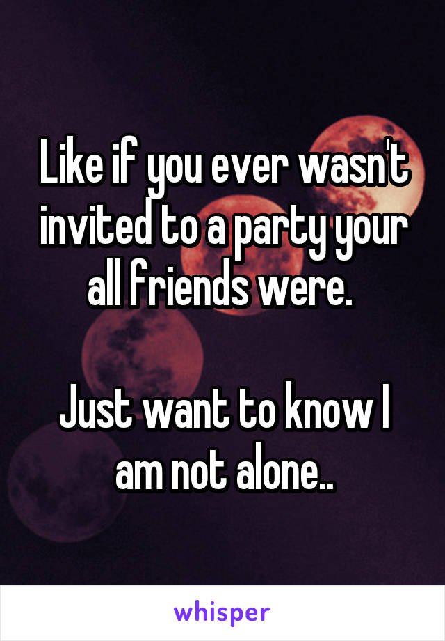 Like if you ever wasn't invited to a party your all friends were. 

Just want to know I am not alone..