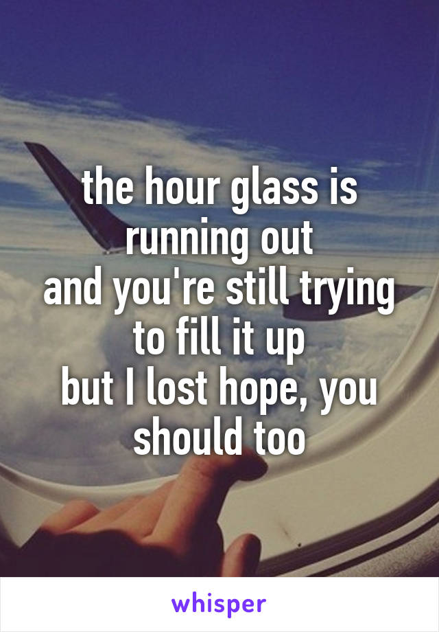 the hour glass is running out
and you're still trying to fill it up
but I lost hope, you should too