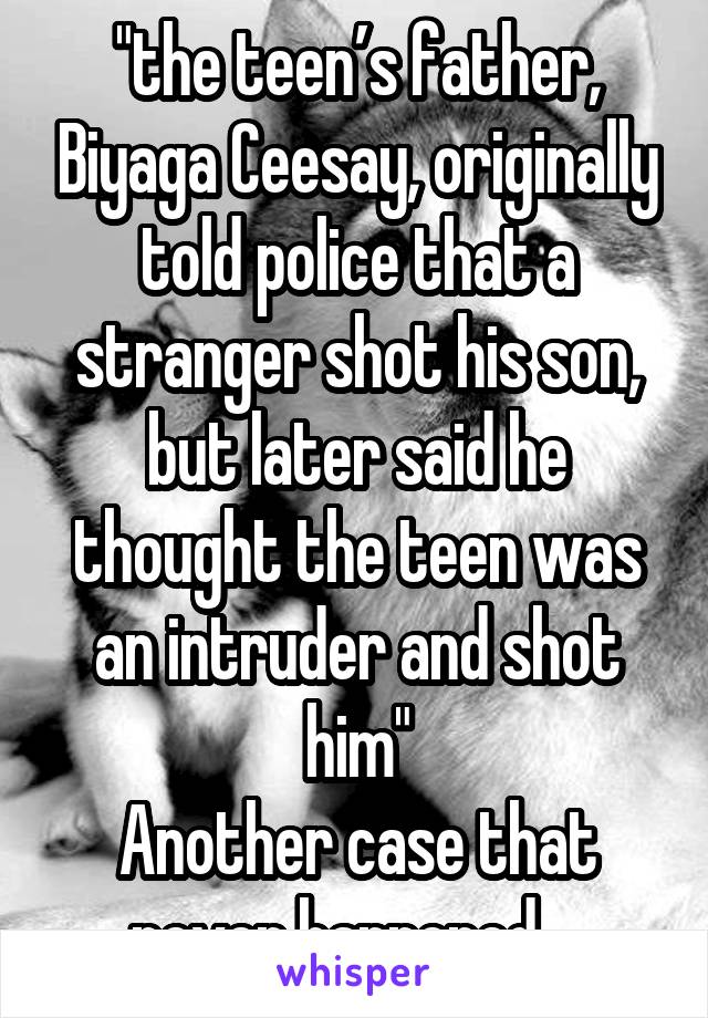 "the teen’s father, Biyaga Ceesay, originally told police that a stranger shot his son, but later said he thought the teen was an intruder and shot him"
Another case that never happened....