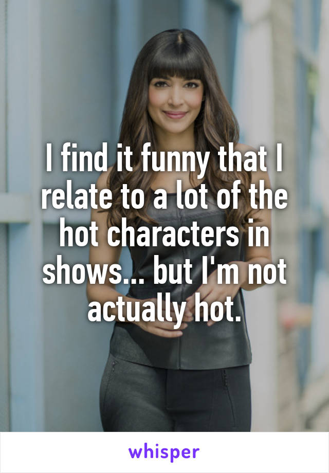 I find it funny that I relate to a lot of the hot characters in shows... but I'm not actually hot.