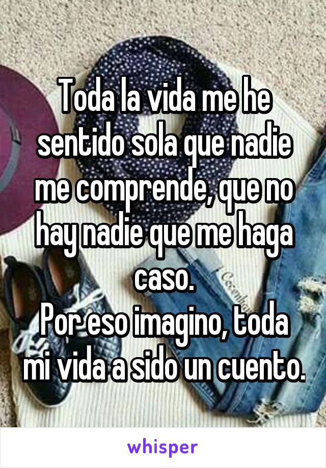 Toda la vida me he sentido sola que nadie me comprende, que no hay nadie que me haga caso.
Por eso imagino, toda mi vida a sido un cuento.