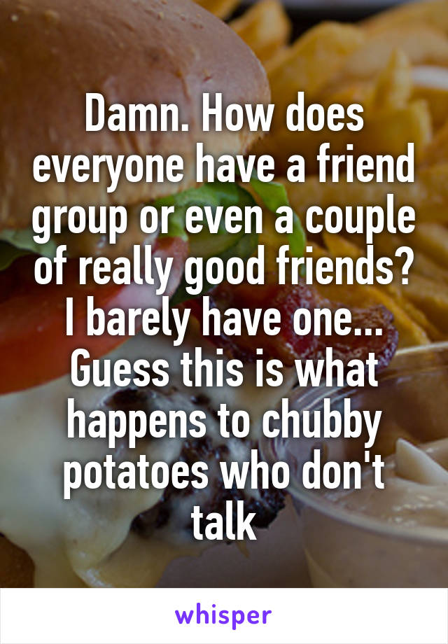 Damn. How does everyone have a friend group or even a couple of really good friends? I barely have one...
Guess this is what happens to chubby potatoes who don't talk