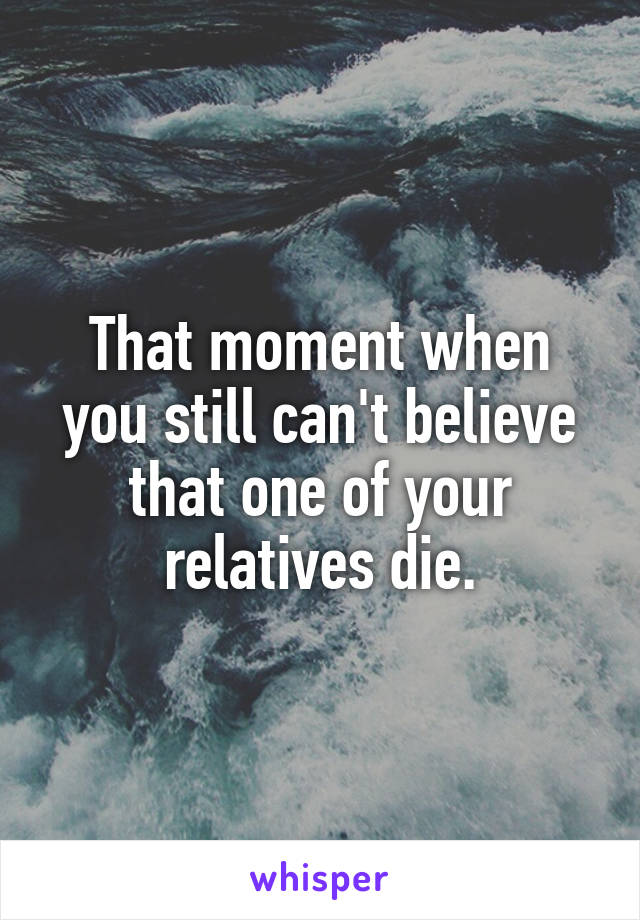 That moment when you still can't believe that one of your relatives die.