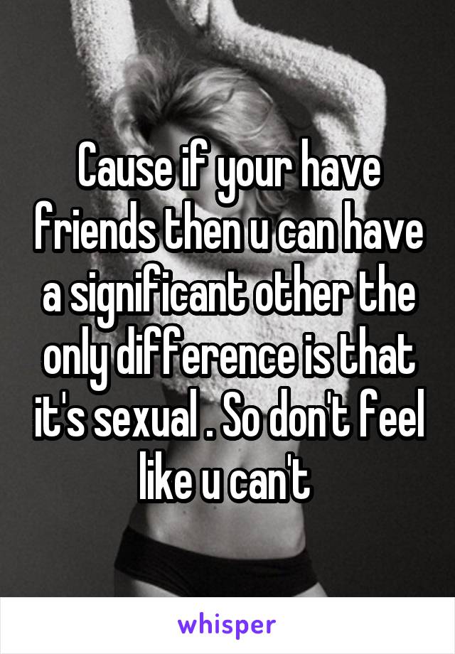 Cause if your have friends then u can have a significant other the only difference is that it's sexual . So don't feel like u can't 