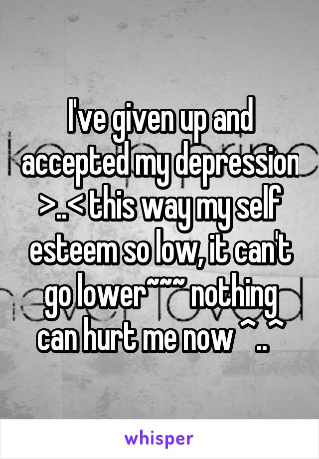 I've given up and accepted my depression >..< this way my self esteem so low, it can't go lower~~~ nothing can hurt me now ^..^