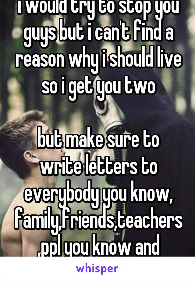 i would try to stop you guys but i can't find a reason why i should live so i get you two

but make sure to write letters to everybody you know, family,friends,teachers,ppl you know and bullies. 