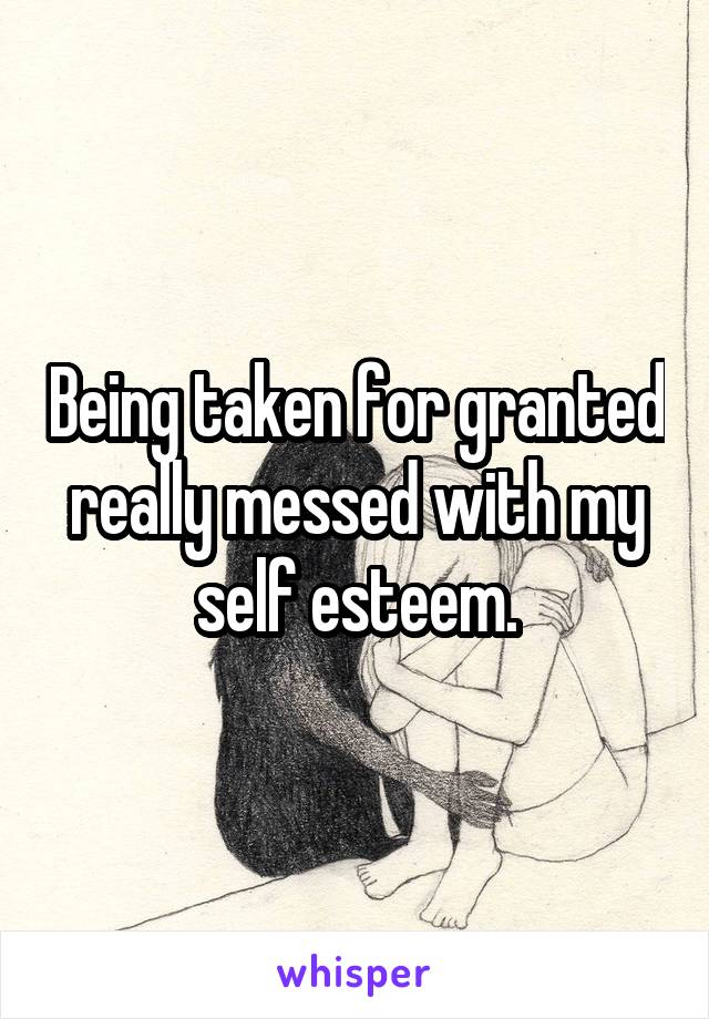 Being taken for granted really messed with my self esteem.