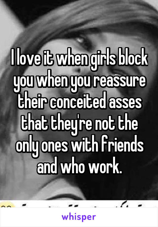 I love it when girls block you when you reassure their conceited asses that they're not the only ones with friends and who work.