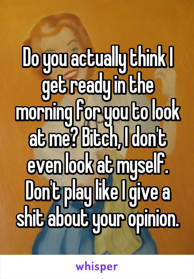 Do you actually think I get ready in the morning for you to look at me? Bitch, I don't even look at myself. Don't play like I give a shit about your opinion.