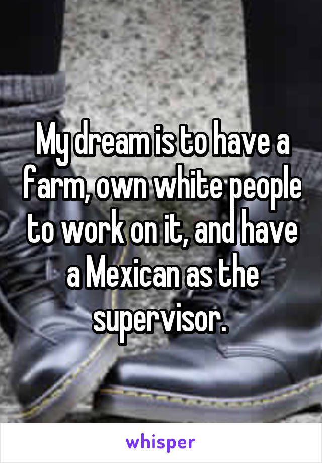 My dream is to have a farm, own white people to work on it, and have a Mexican as the supervisor. 