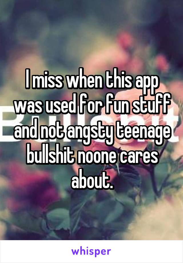 I miss when this app was used for fun stuff and not angsty teenage bullshit noone cares about.