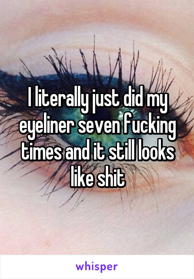 I literally just did my eyeliner seven fucking times and it still looks like shit