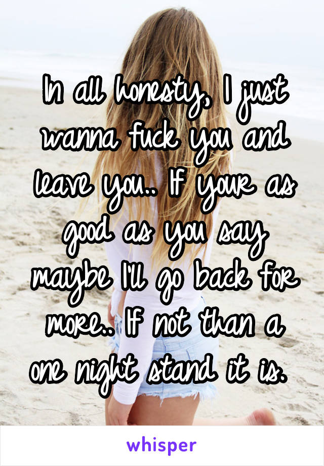 In all honesty, I just wanna fuck you and leave you.. If your as good as you say maybe I'll go back for more.. If not than a one night stand it is. 