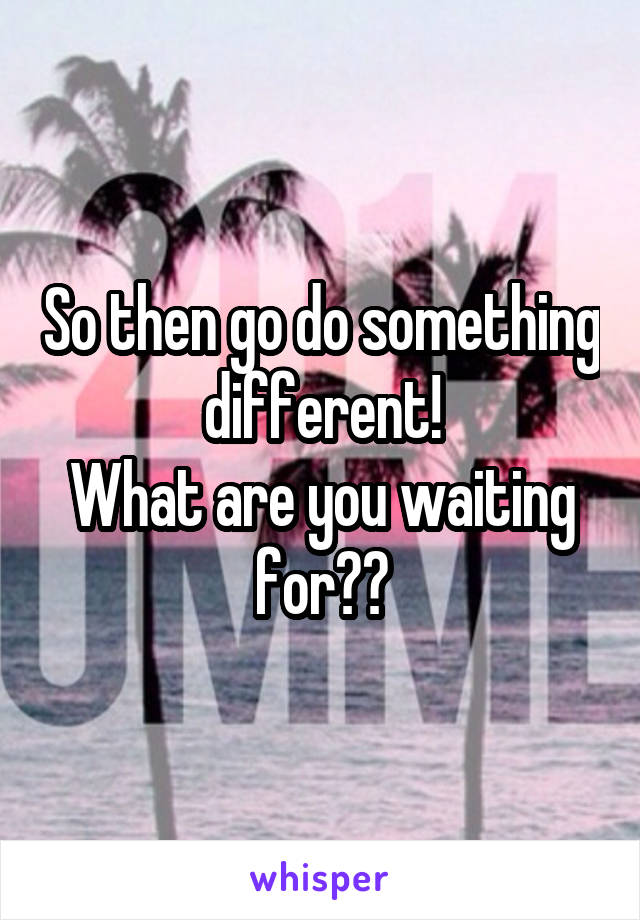 So then go do something different!
What are you waiting for??