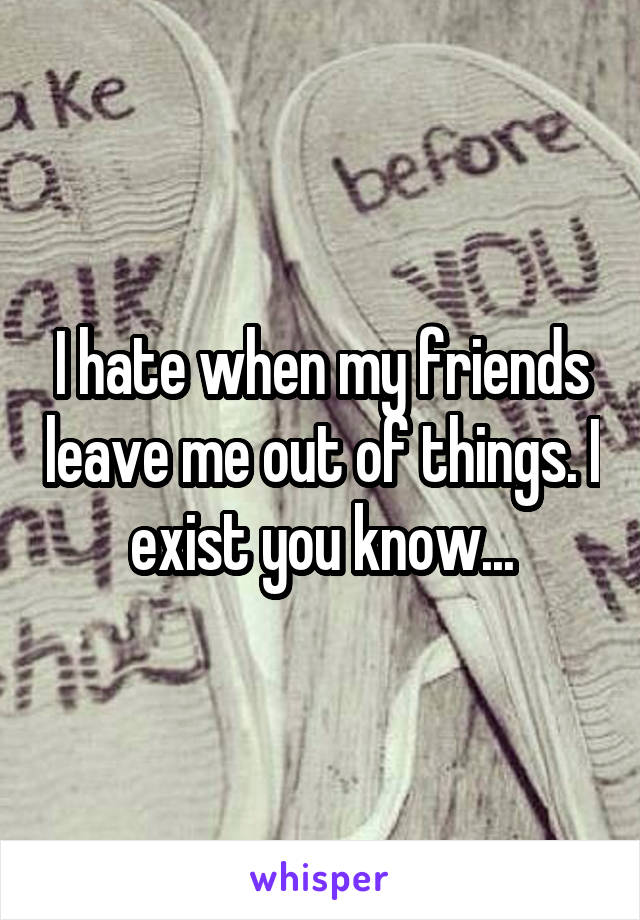 I hate when my friends leave me out of things. I exist you know...